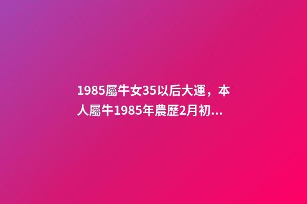 1985屬牛女35以后大運，本人屬牛1985年農歷2月初6，生于3月2 85年屬牛的海中金命的女人